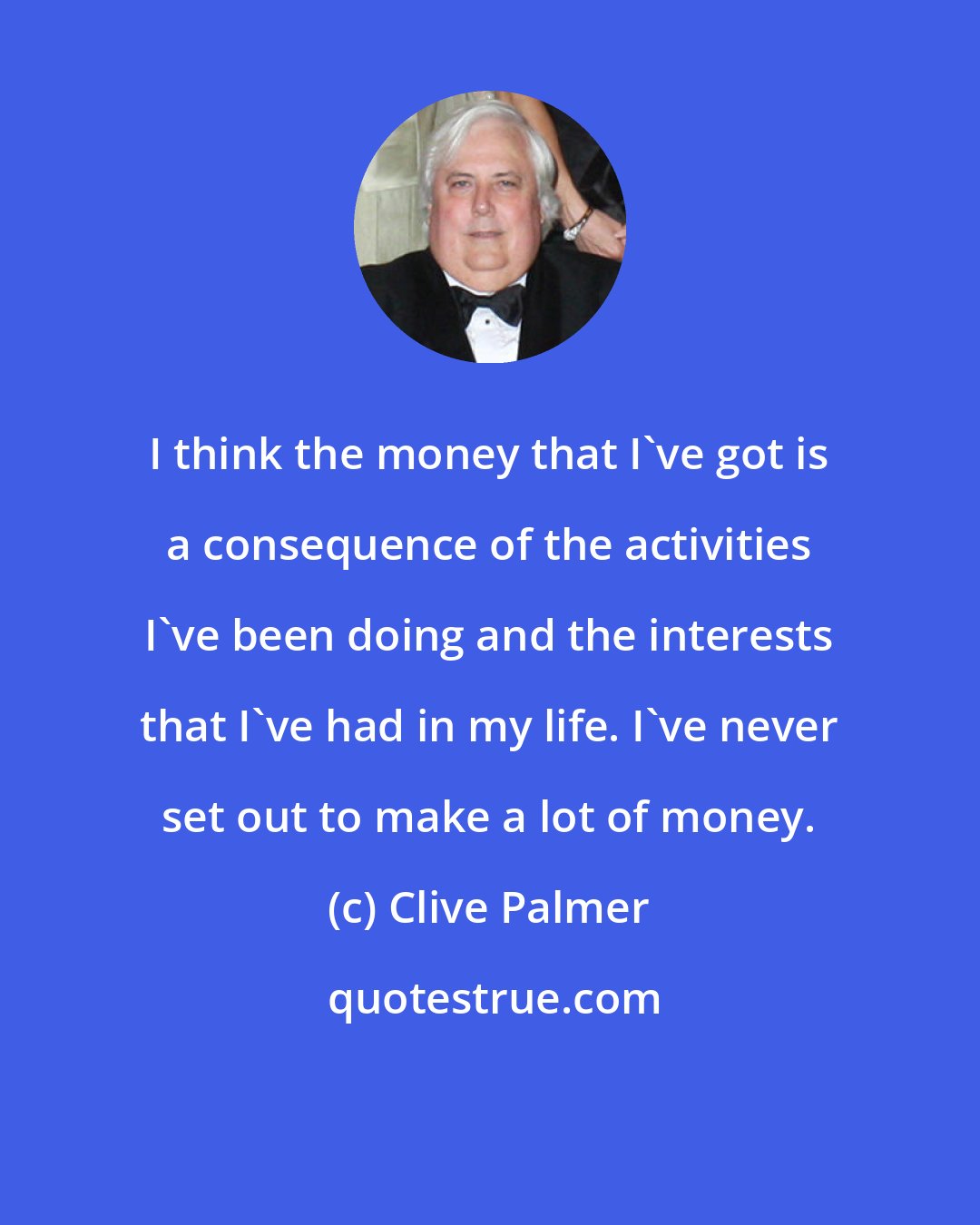 Clive Palmer: I think the money that I've got is a consequence of the activities I've been doing and the interests that I've had in my life. I've never set out to make a lot of money.