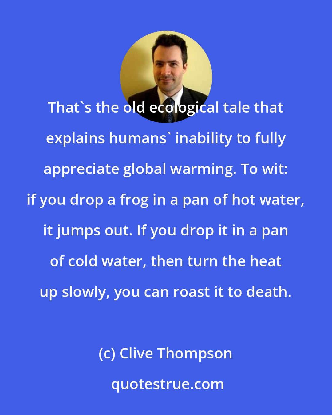 Clive Thompson: That's the old ecological tale that explains humans' inability to fully appreciate global warming. To wit: if you drop a frog in a pan of hot water, it jumps out. If you drop it in a pan of cold water, then turn the heat up slowly, you can roast it to death.