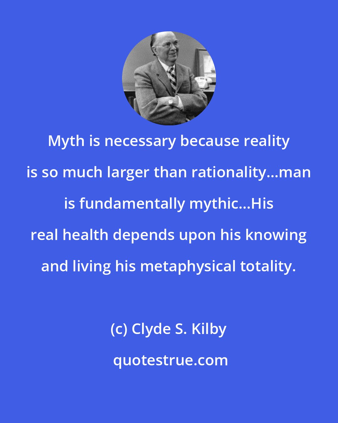 Clyde S. Kilby: Myth is necessary because reality is so much larger than rationality...man is fundamentally mythic...His real health depends upon his knowing and living his metaphysical totality.
