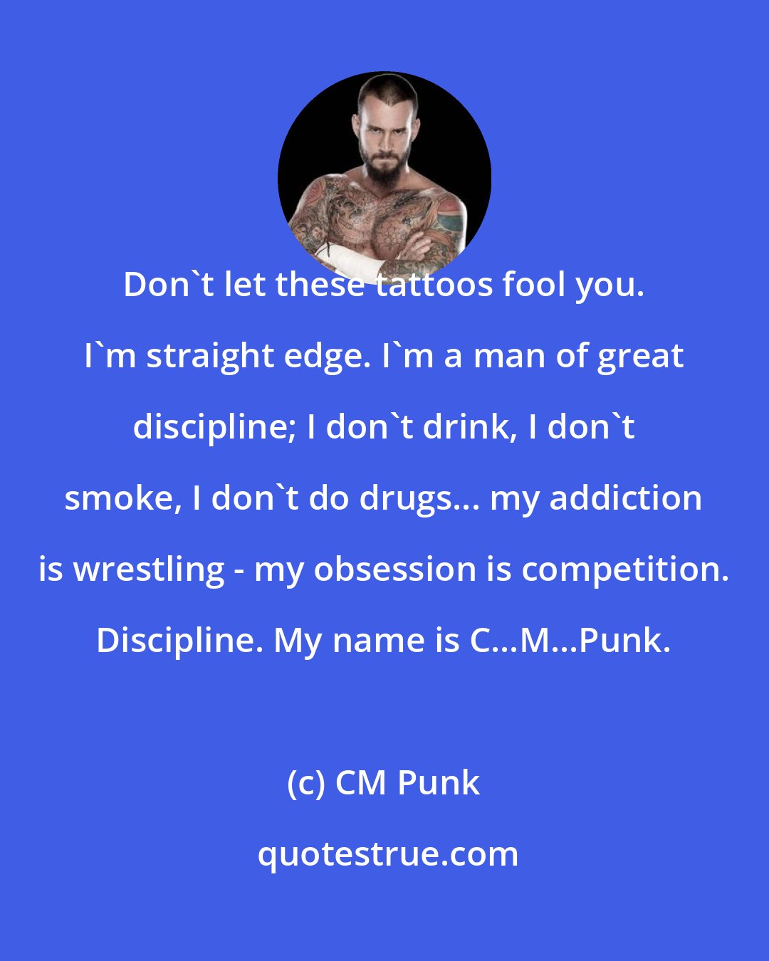 CM Punk: Don't let these tattoos fool you. I'm straight edge. I'm a man of great discipline; I don't drink, I don't smoke, I don't do drugs... my addiction is wrestling - my obsession is competition. Discipline. My name is C...M...Punk.