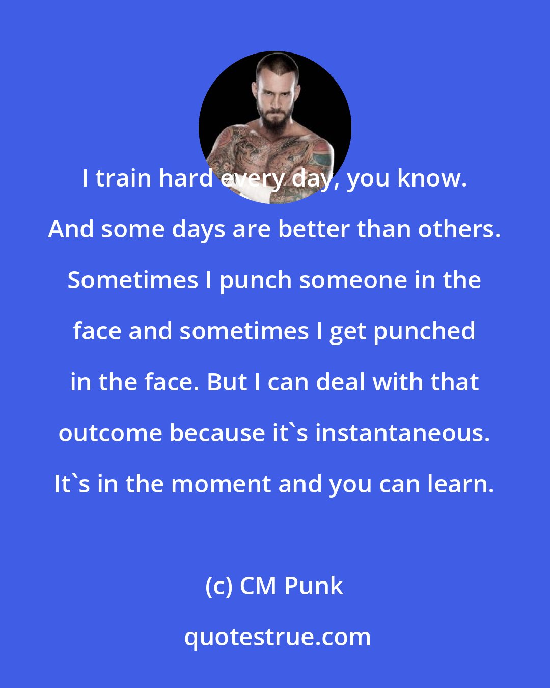 CM Punk: I train hard every day, you know. And some days are better than others. Sometimes I punch someone in the face and sometimes I get punched in the face. But I can deal with that outcome because it's instantaneous. It's in the moment and you can learn.