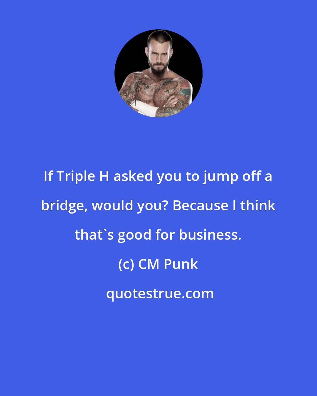 CM Punk: If Triple H asked you to jump off a bridge, would you? Because I think that's good for business.