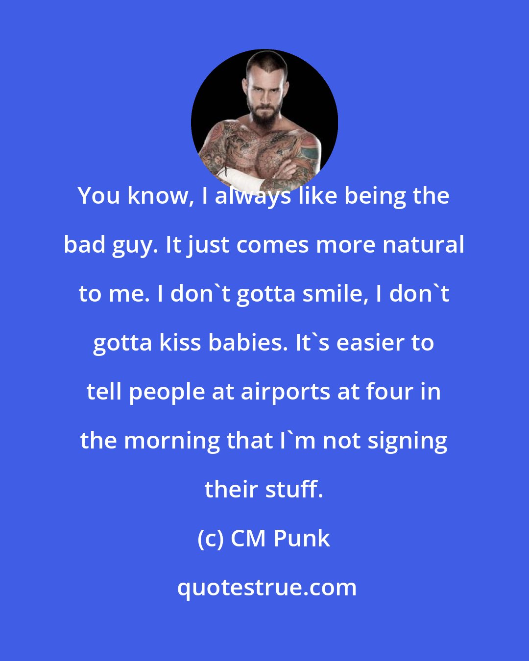 CM Punk: You know, I always like being the bad guy. It just comes more natural to me. I don't gotta smile, I don't gotta kiss babies. It's easier to tell people at airports at four in the morning that I'm not signing their stuff.