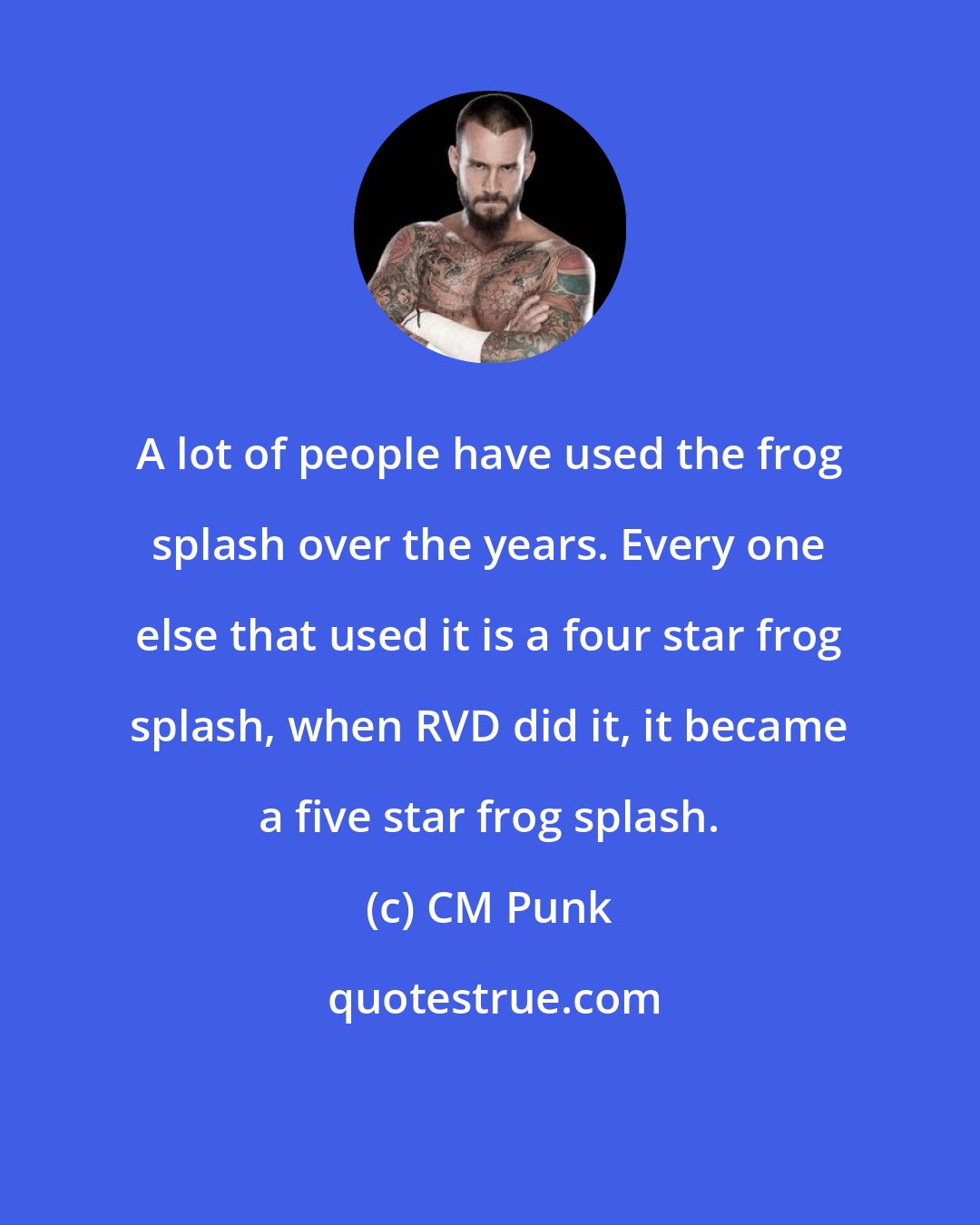 CM Punk: A lot of people have used the frog splash over the years. Every one else that used it is a four star frog splash, when RVD did it, it became a five star frog splash.