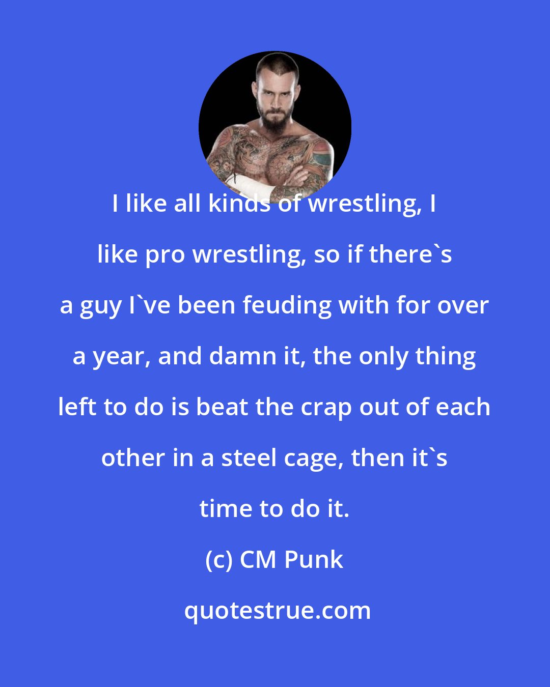 CM Punk: I like all kinds of wrestling, I like pro wrestling, so if there's a guy I've been feuding with for over a year, and damn it, the only thing left to do is beat the crap out of each other in a steel cage, then it's time to do it.