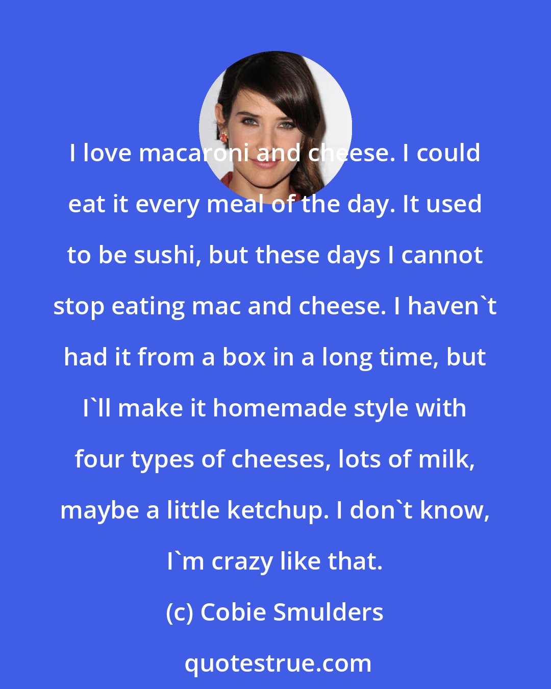 Cobie Smulders: I love macaroni and cheese. I could eat it every meal of the day. It used to be sushi, but these days I cannot stop eating mac and cheese. I haven't had it from a box in a long time, but I'll make it homemade style with four types of cheeses, lots of milk, maybe a little ketchup. I don't know, I'm crazy like that.