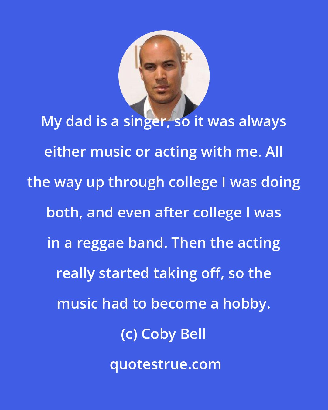 Coby Bell: My dad is a singer, so it was always either music or acting with me. All the way up through college I was doing both, and even after college I was in a reggae band. Then the acting really started taking off, so the music had to become a hobby.