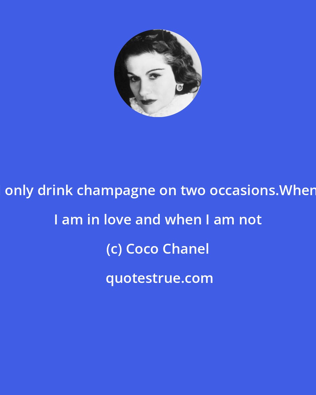 Coco Chanel: I only drink champagne on two occasions.When I am in love and when I am not
