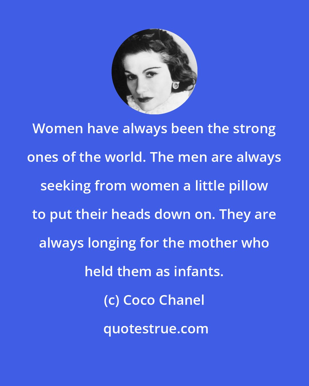 Coco Chanel: Women have always been the strong ones of the world. The men are always seeking from women a little pillow to put their heads down on. They are always longing for the mother who held them as infants.