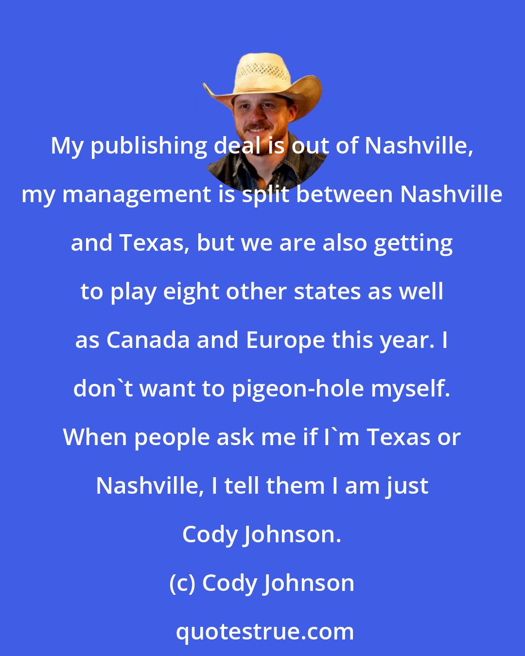 Cody Johnson: My publishing deal is out of Nashville, my management is split between Nashville and Texas, but we are also getting to play eight other states as well as Canada and Europe this year. I don't want to pigeon-hole myself. When people ask me if I'm Texas or Nashville, I tell them I am just Cody Johnson.