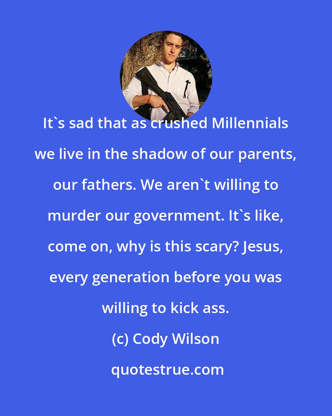 Cody Wilson: It's sad that as crushed Millennials we live in the shadow of our parents, our fathers. We aren't willing to murder our government. It's like, come on, why is this scary? Jesus, every generation before you was willing to kick ass.
