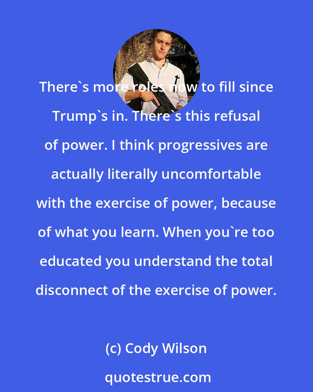 Cody Wilson: There's more roles now to fill since Trump's in. There's this refusal of power. I think progressives are actually literally uncomfortable with the exercise of power, because of what you learn. When you're too educated you understand the total disconnect of the exercise of power.