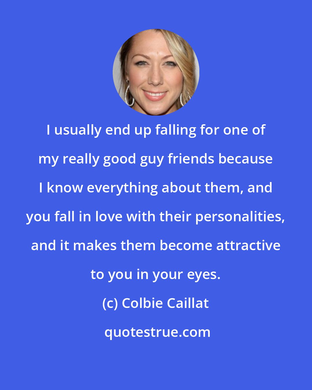 Colbie Caillat: I usually end up falling for one of my really good guy friends because I know everything about them, and you fall in love with their personalities, and it makes them become attractive to you in your eyes.