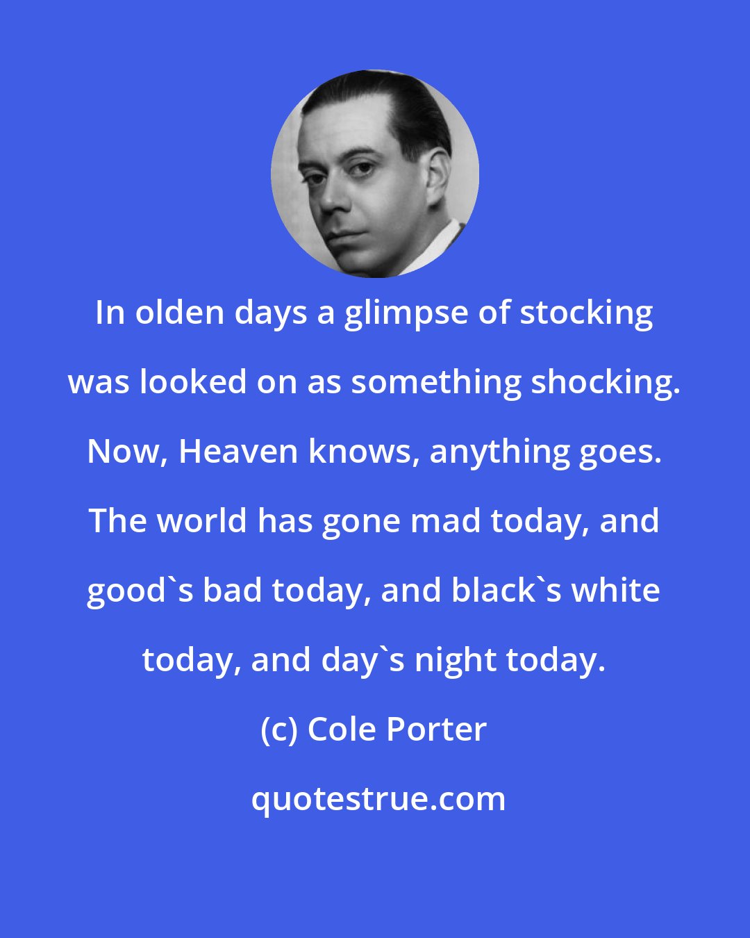 Cole Porter: In olden days a glimpse of stocking was looked on as something shocking. Now, Heaven knows, anything goes. The world has gone mad today, and good's bad today, and black's white today, and day's night today.