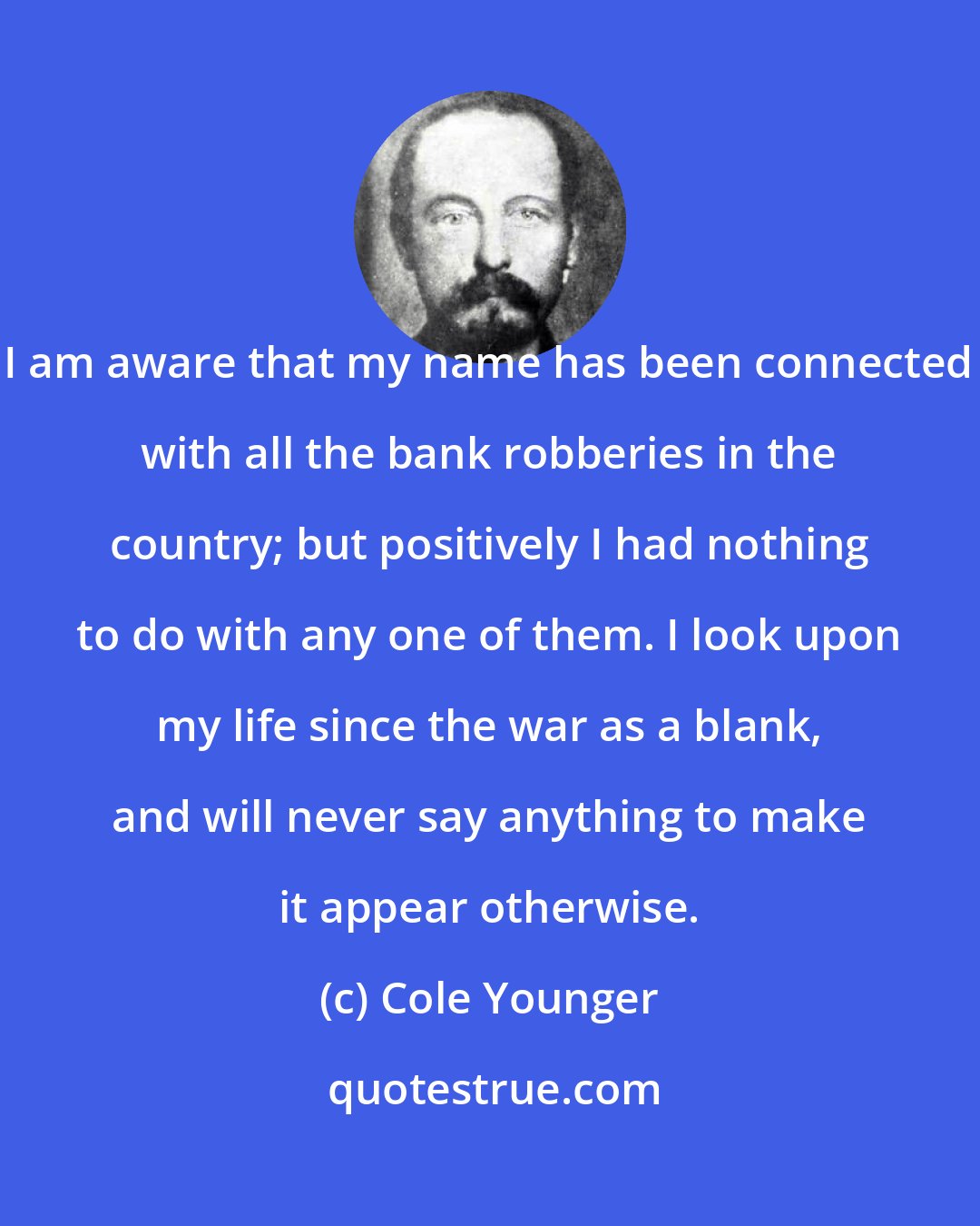 Cole Younger: I am aware that my name has been connected with all the bank robberies in the country; but positively I had nothing to do with any one of them. I look upon my life since the war as a blank, and will never say anything to make it appear otherwise.