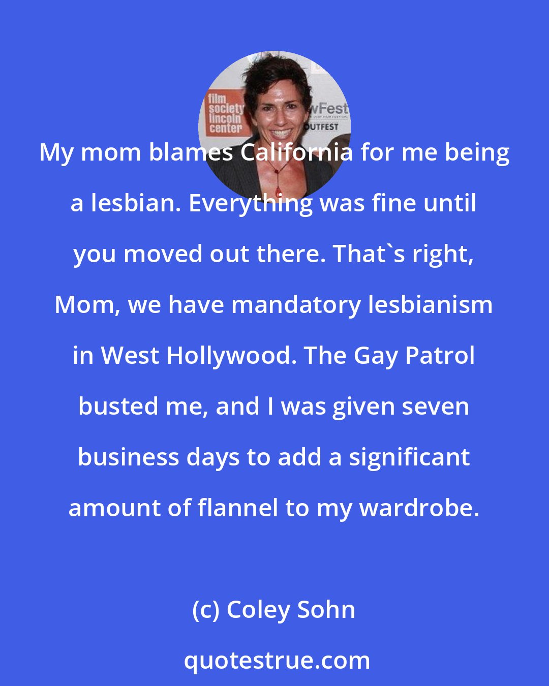 Coley Sohn: My mom blames California for me being a lesbian. Everything was fine until you moved out there. That's right, Mom, we have mandatory lesbianism in West Hollywood. The Gay Patrol busted me, and I was given seven business days to add a significant amount of flannel to my wardrobe.