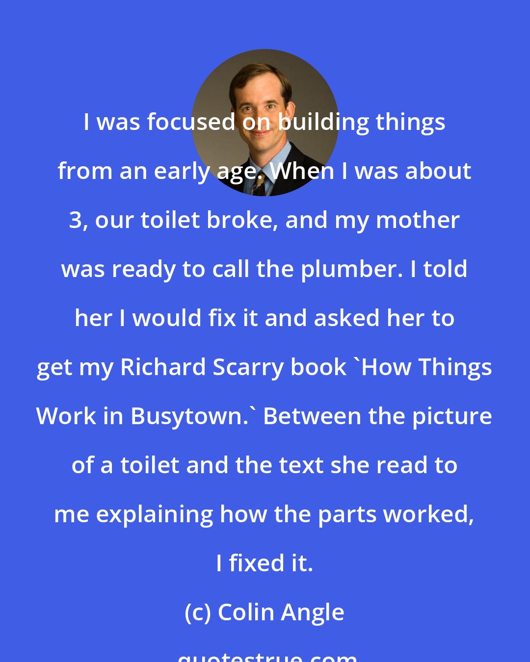 Colin Angle: I was focused on building things from an early age. When I was about 3, our toilet broke, and my mother was ready to call the plumber. I told her I would fix it and asked her to get my Richard Scarry book 'How Things Work in Busytown.' Between the picture of a toilet and the text she read to me explaining how the parts worked, I fixed it.