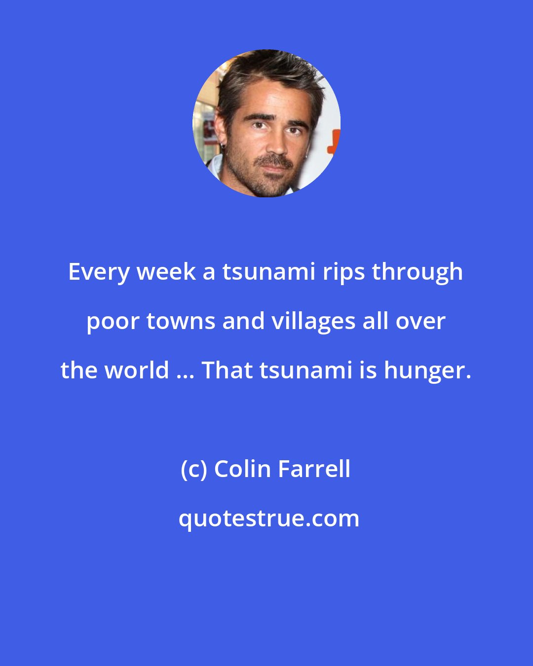 Colin Farrell: Every week a tsunami rips through poor towns and villages all over the world ... That tsunami is hunger.