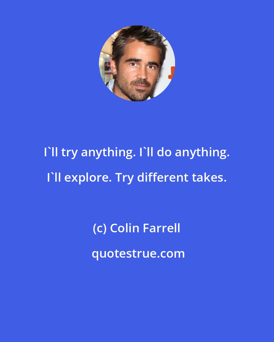 Colin Farrell: I'll try anything. I'll do anything. I'll explore. Try different takes.