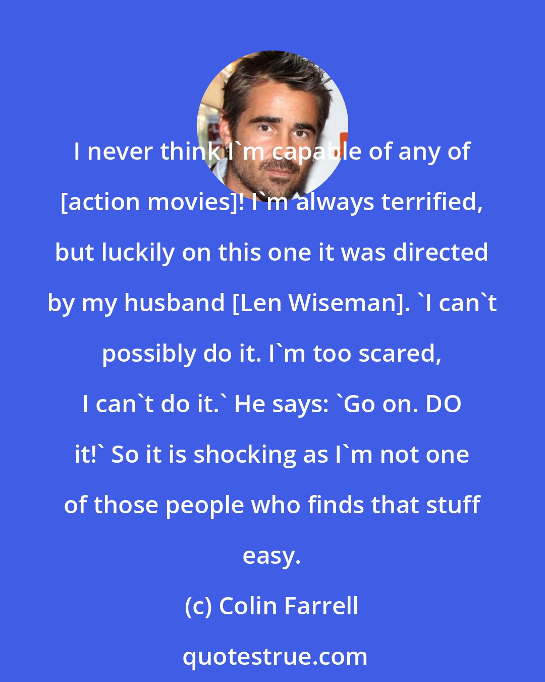 Colin Farrell: I never think I'm capable of any of [action movies]! I'm always terrified, but luckily on this one it was directed by my husband [Len Wiseman]. 'I can't possibly do it. I'm too scared, I can't do it.' He says: 'Go on. DO it!' So it is shocking as I'm not one of those people who finds that stuff easy.