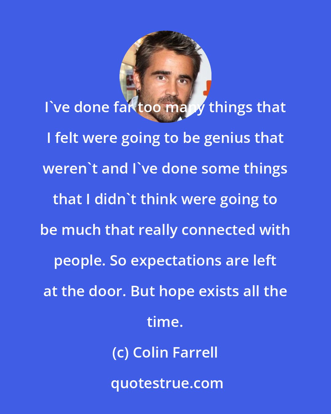 Colin Farrell: I've done far too many things that I felt were going to be genius that weren't and I've done some things that I didn't think were going to be much that really connected with people. So expectations are left at the door. But hope exists all the time.