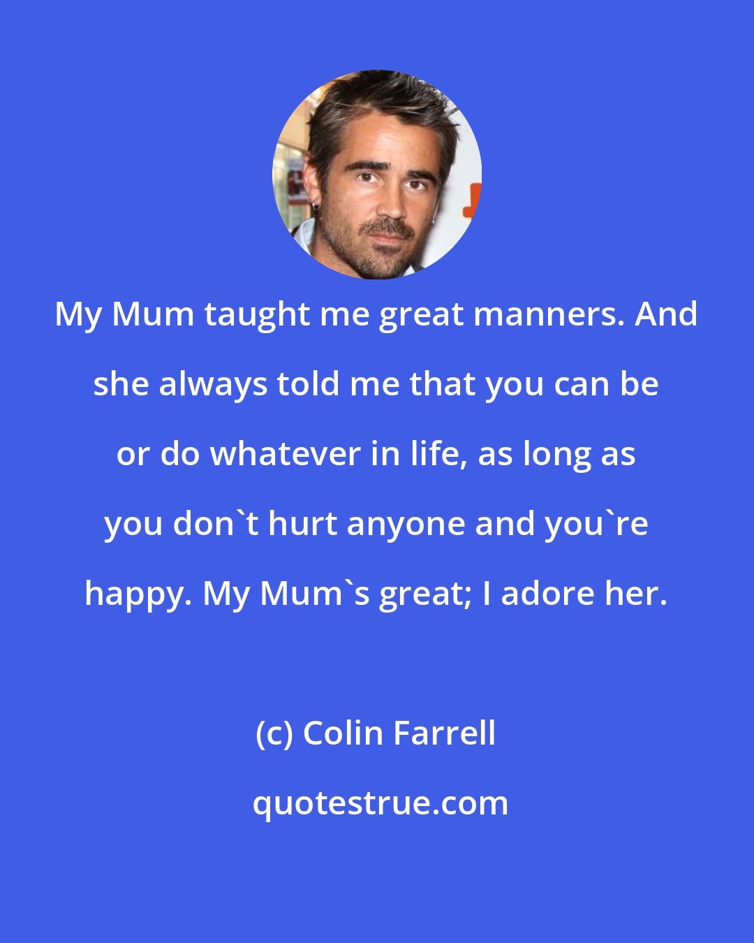 Colin Farrell: My Mum taught me great manners. And she always told me that you can be or do whatever in life, as long as you don't hurt anyone and you're happy. My Mum's great; I adore her.