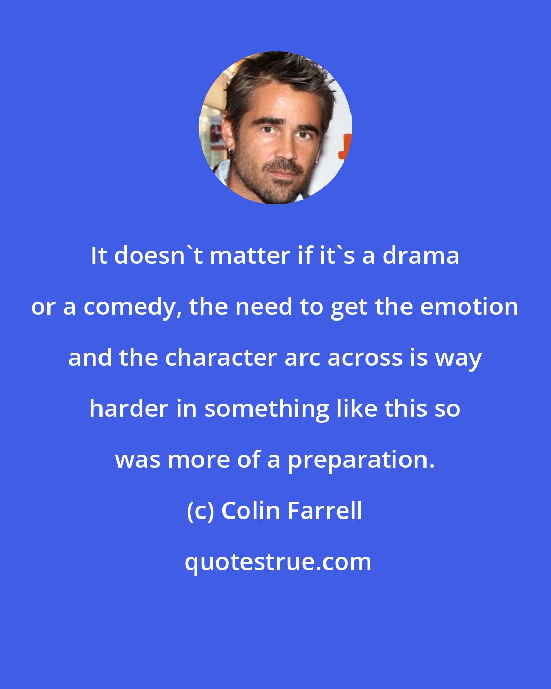 Colin Farrell: It doesn't matter if it's a drama or a comedy, the need to get the emotion and the character arc across is way harder in something like this so was more of a preparation.