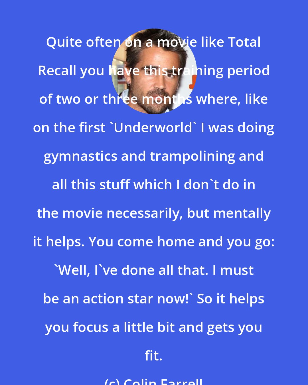 Colin Farrell: Quite often on a movie like Total Recall you have this training period of two or three months where, like on the first 'Underworld' I was doing gymnastics and trampolining and all this stuff which I don't do in the movie necessarily, but mentally it helps. You come home and you go: 'Well, I've done all that. I must be an action star now!' So it helps you focus a little bit and gets you fit.