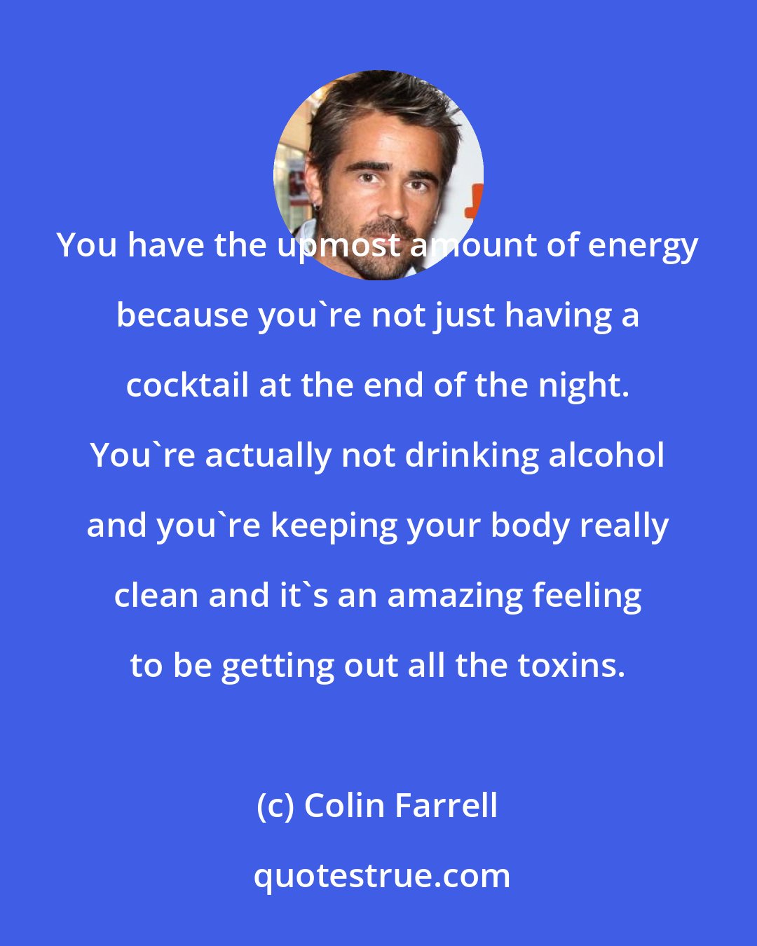 Colin Farrell: You have the upmost amount of energy because you're not just having a cocktail at the end of the night. You're actually not drinking alcohol and you're keeping your body really clean and it's an amazing feeling to be getting out all the toxins.
