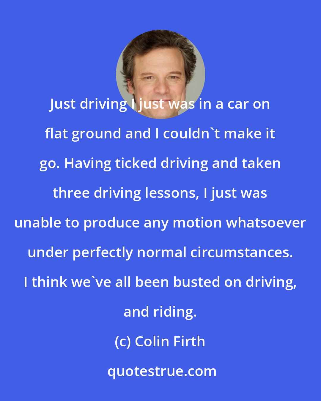Colin Firth: Just driving I just was in a car on flat ground and I couldn't make it go. Having ticked driving and taken three driving lessons, I just was unable to produce any motion whatsoever under perfectly normal circumstances. I think we've all been busted on driving, and riding.