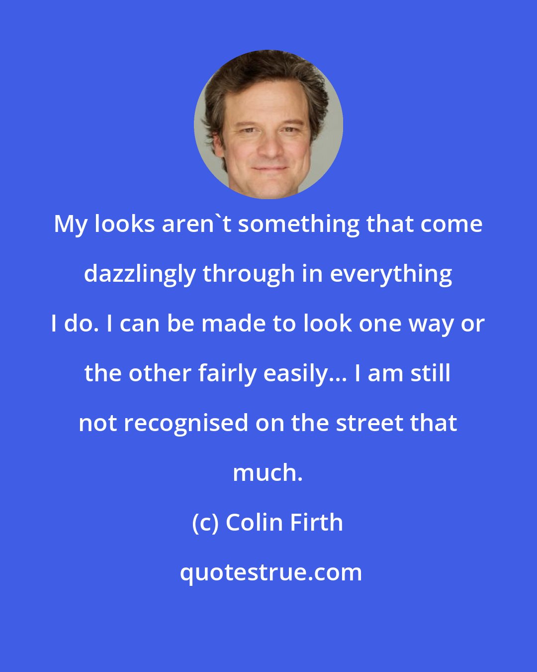 Colin Firth: My looks aren't something that come dazzlingly through in everything I do. I can be made to look one way or the other fairly easily... I am still not recognised on the street that much.