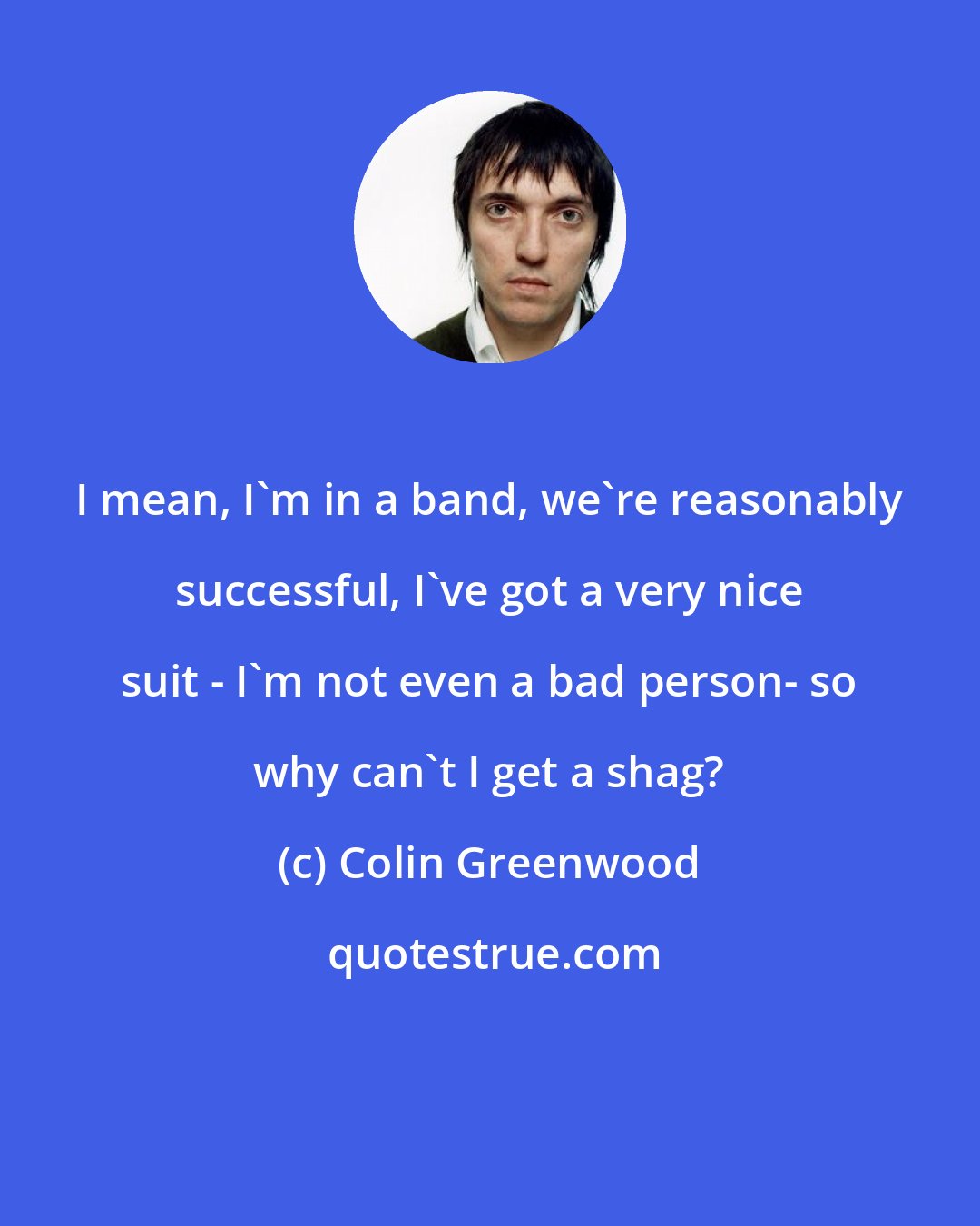 Colin Greenwood: I mean, I'm in a band, we're reasonably successful, I've got a very nice suit - I'm not even a bad person- so why can't I get a shag?