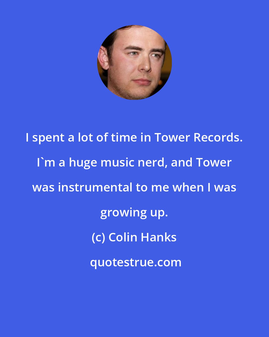 Colin Hanks: I spent a lot of time in Tower Records. I'm a huge music nerd, and Tower was instrumental to me when I was growing up.
