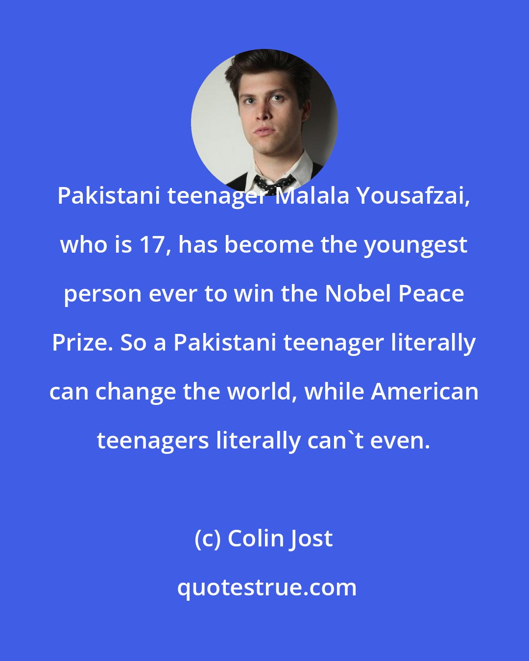 Colin Jost: Pakistani teenager Malala Yousafzai, who is 17, has become the youngest person ever to win the Nobel Peace Prize. So a Pakistani teenager literally can change the world, while American teenagers literally can't even.