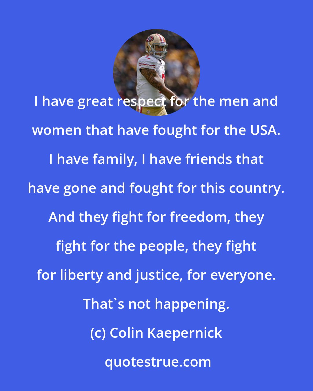 Colin Kaepernick: I have great respect for the men and women that have fought for the USA. I have family, I have friends that have gone and fought for this country. And they fight for freedom, they fight for the people, they fight for liberty and justice, for everyone. That's not happening.