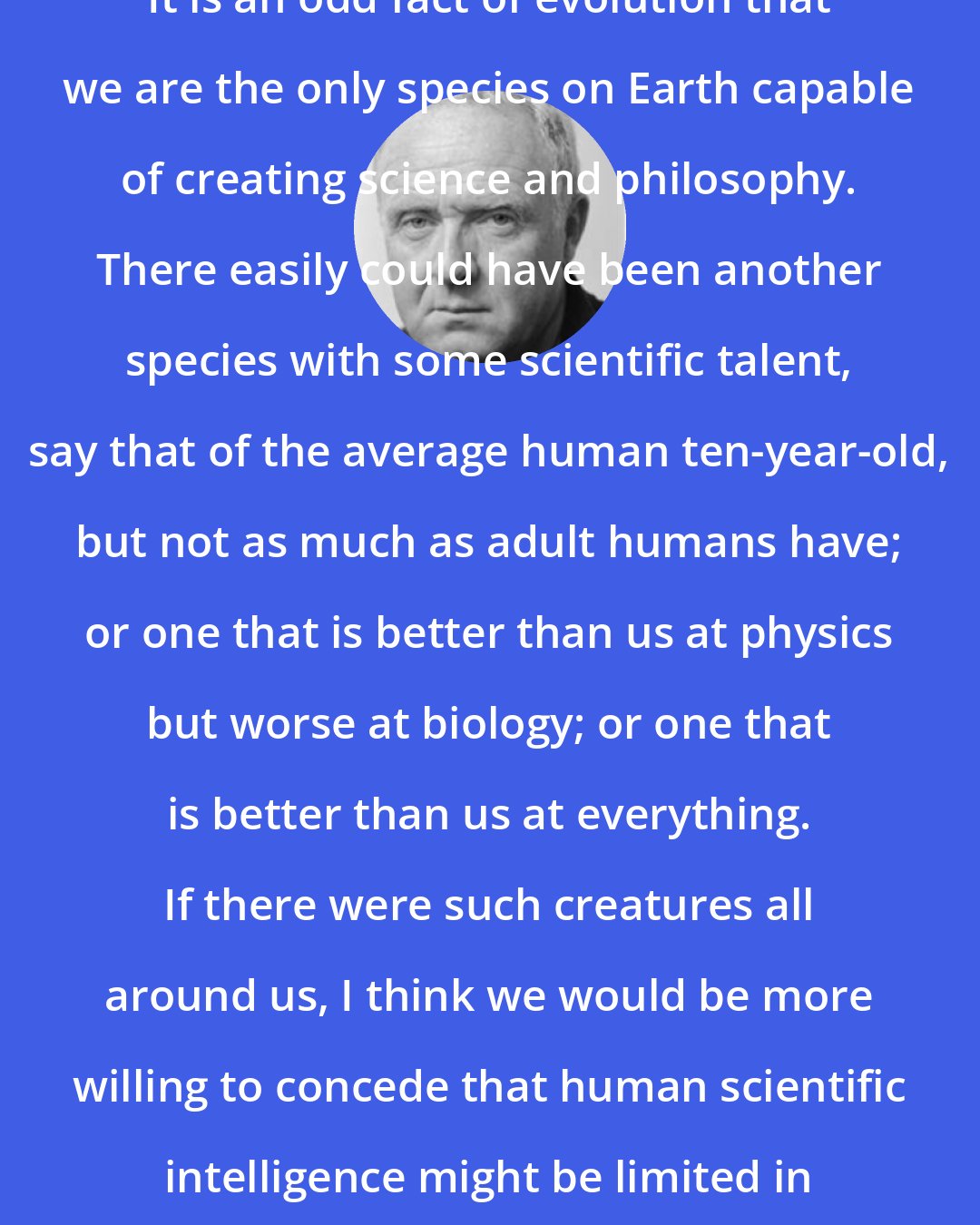 Colin McGinn: It is an odd fact of evolution that we are the only species on Earth capable of creating science and philosophy. There easily could have been another species with some scientific talent, say that of the average human ten-year-old, but not as much as adult humans have; or one that is better than us at physics but worse at biology; or one that is better than us at everything. If there were such creatures all around us, I think we would be more willing to concede that human scientific intelligence might be limited in certain respects.
