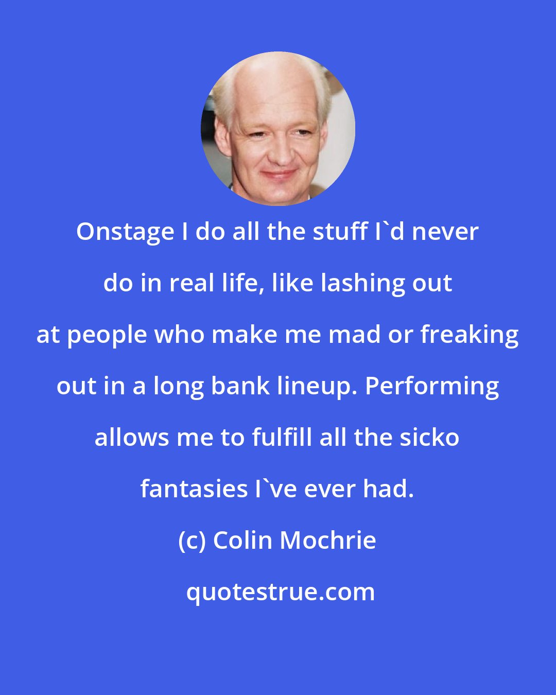 Colin Mochrie: Onstage I do all the stuff I'd never do in real life, like lashing out at people who make me mad or freaking out in a long bank lineup. Performing allows me to fulfill all the sicko fantasies I've ever had.