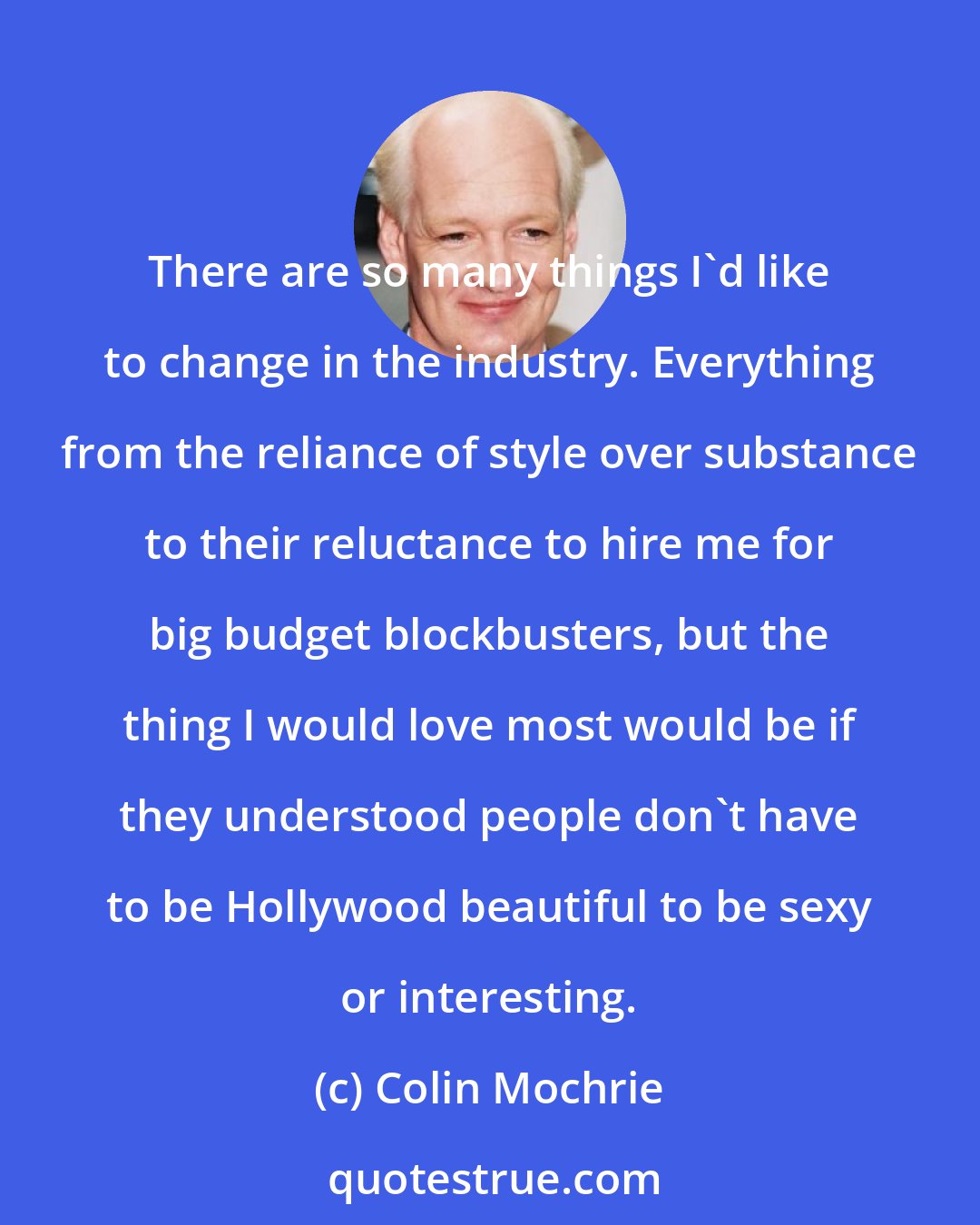 Colin Mochrie: There are so many things I'd like to change in the industry. Everything from the reliance of style over substance to their reluctance to hire me for big budget blockbusters, but the thing I would love most would be if they understood people don't have to be Hollywood beautiful to be sexy or interesting.