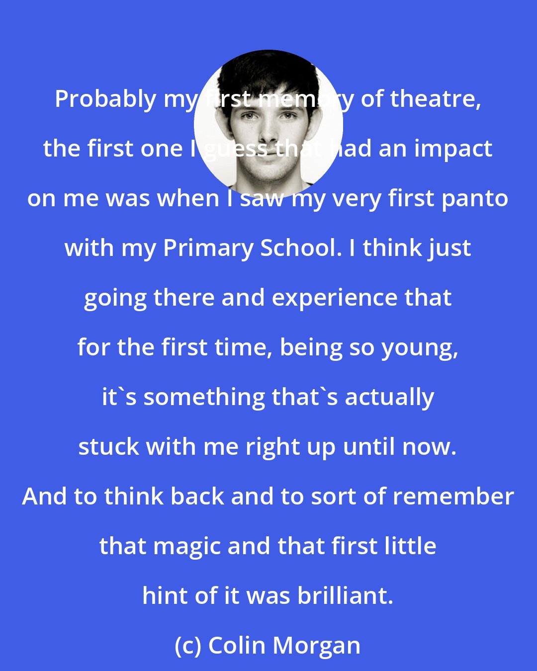 Colin Morgan: Probably my first memory of theatre, the first one I guess that had an impact on me was when I saw my very first panto with my Primary School. I think just going there and experience that for the first time, being so young, it's something that's actually stuck with me right up until now. And to think back and to sort of remember that magic and that first little hint of it was brilliant.