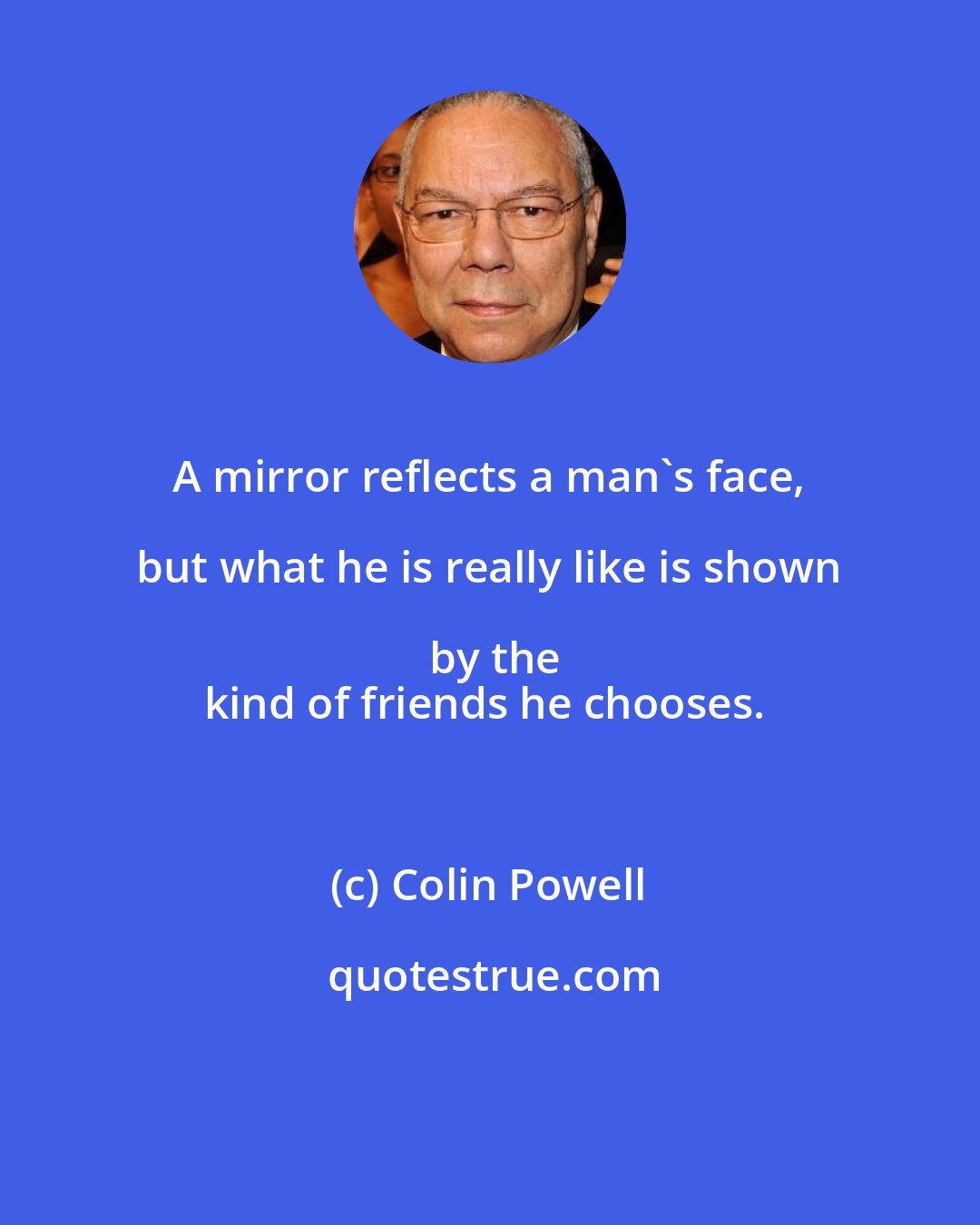 Colin Powell: A mirror reflects a man's face, but what he is really like is shown by the
kind of friends he chooses.