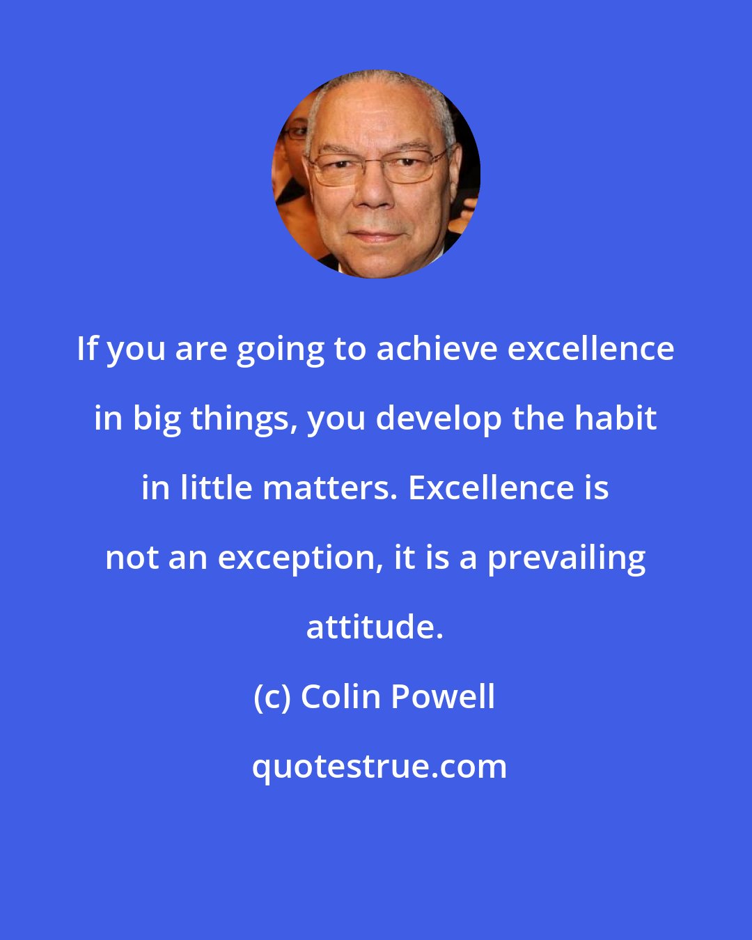 Colin Powell: If you are going to achieve excellence in big things, you develop the habit in little matters. Excellence is not an exception, it is a prevailing attitude.