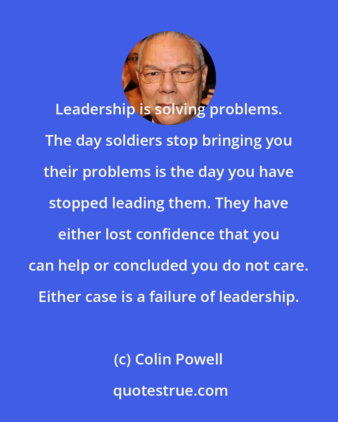 Colin Powell: Leadership is solving problems. The day soldiers stop bringing you their problems is the day you have stopped leading them. They have either lost confidence that you can help or concluded you do not care. Either case is a failure of leadership.