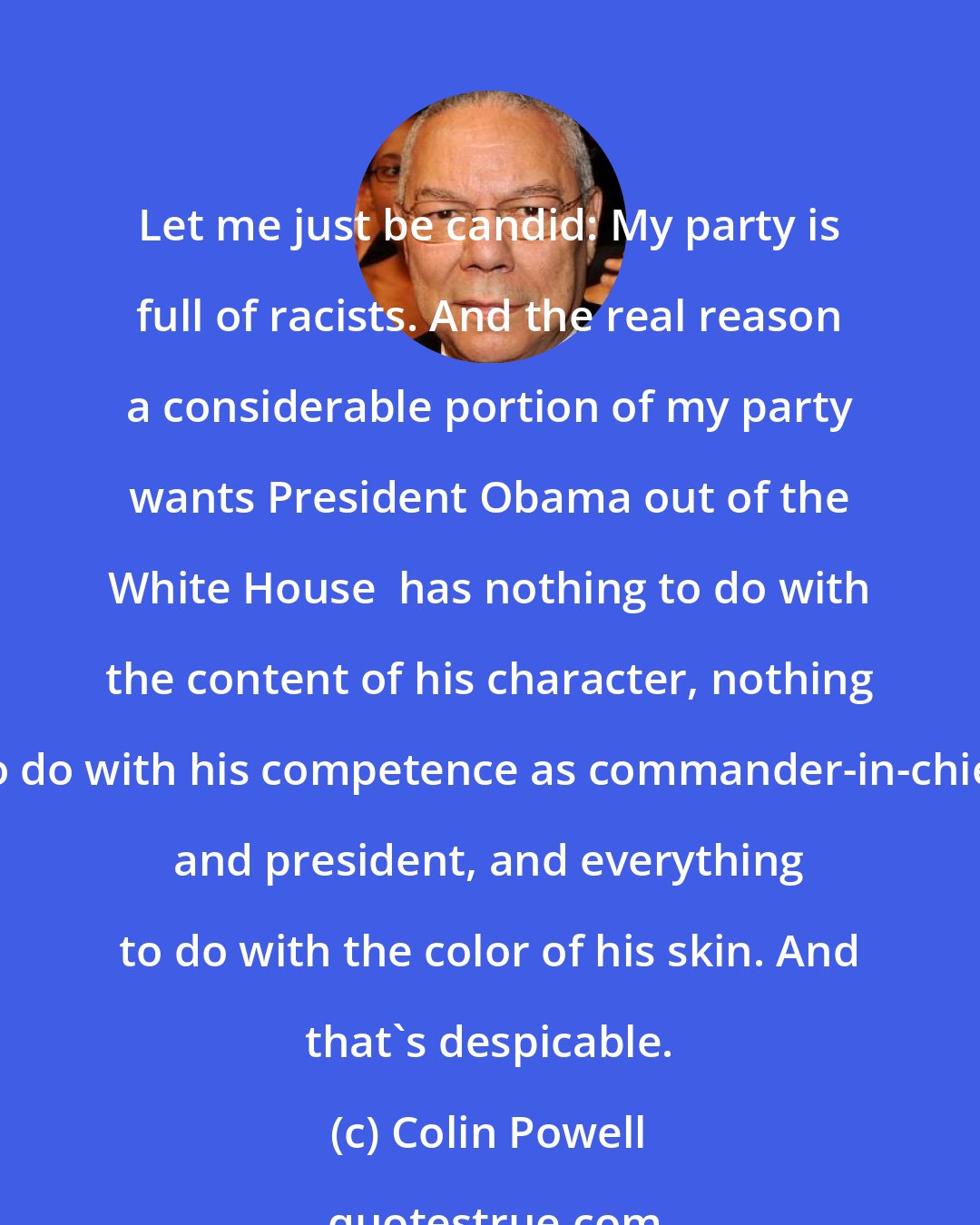 Colin Powell: Let me just be candid: My party is full of racists. And the real reason a considerable portion of my party wants President Obama out of the White House  has nothing to do with the content of his character, nothing to do with his competence as commander-in-chief and president, and everything to do with the color of his skin. And that's despicable.