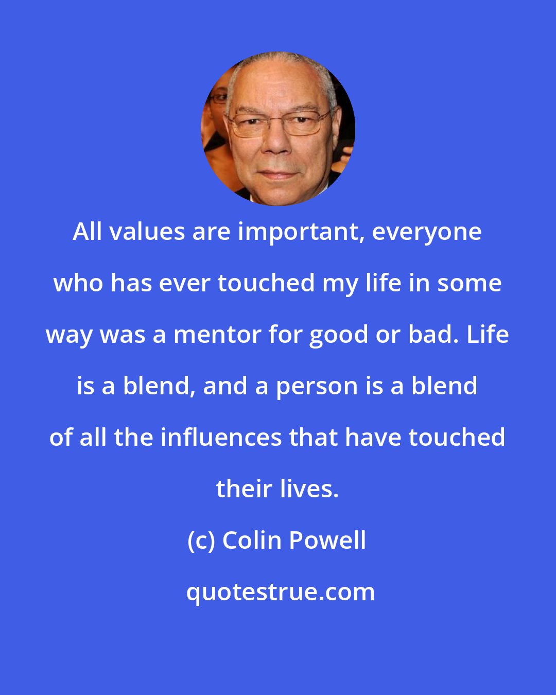 Colin Powell: All values are important, everyone who has ever touched my life in some way was a mentor for good or bad. Life is a blend, and a person is a blend of all the influences that have touched their lives.
