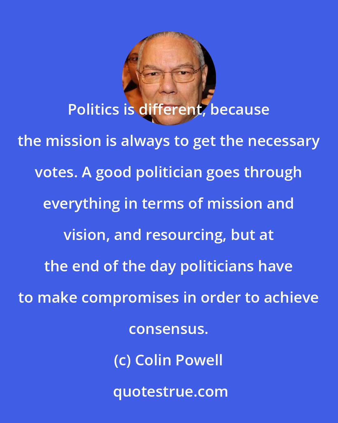 Colin Powell: Politics is different, because the mission is always to get the necessary votes. A good politician goes through everything in terms of mission and vision, and resourcing, but at the end of the day politicians have to make compromises in order to achieve consensus.