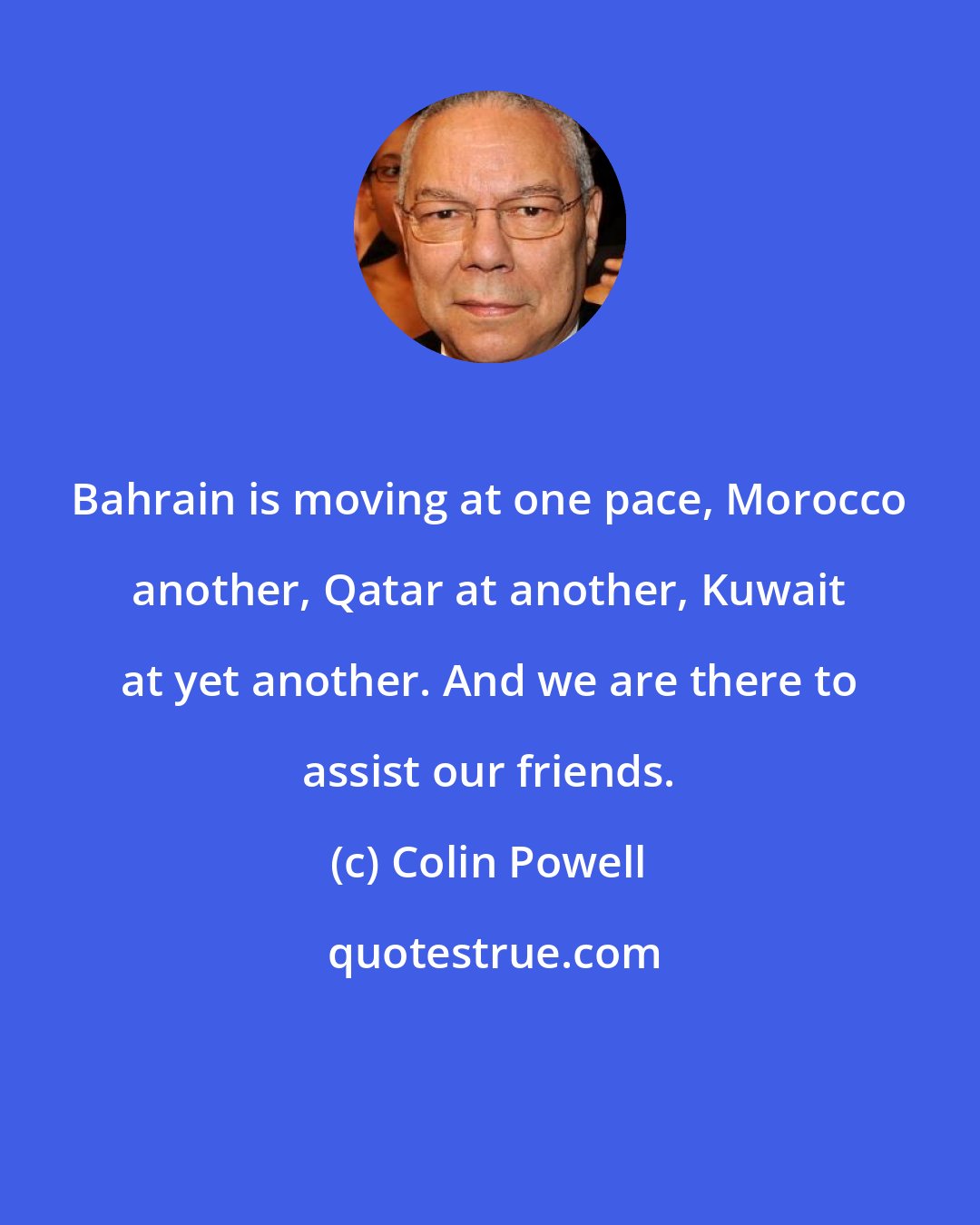 Colin Powell: Bahrain is moving at one pace, Morocco another, Qatar at another, Kuwait at yet another. And we are there to assist our friends.