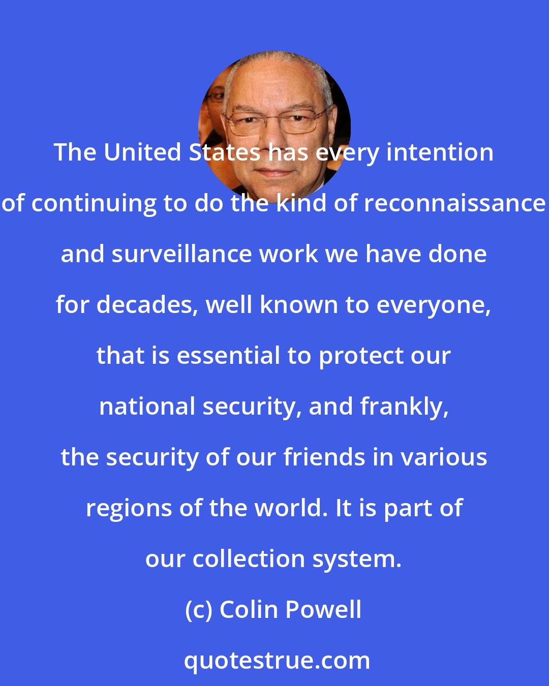 Colin Powell: The United States has every intention of continuing to do the kind of reconnaissance and surveillance work we have done for decades, well known to everyone, that is essential to protect our national security, and frankly, the security of our friends in various regions of the world. It is part of our collection system.