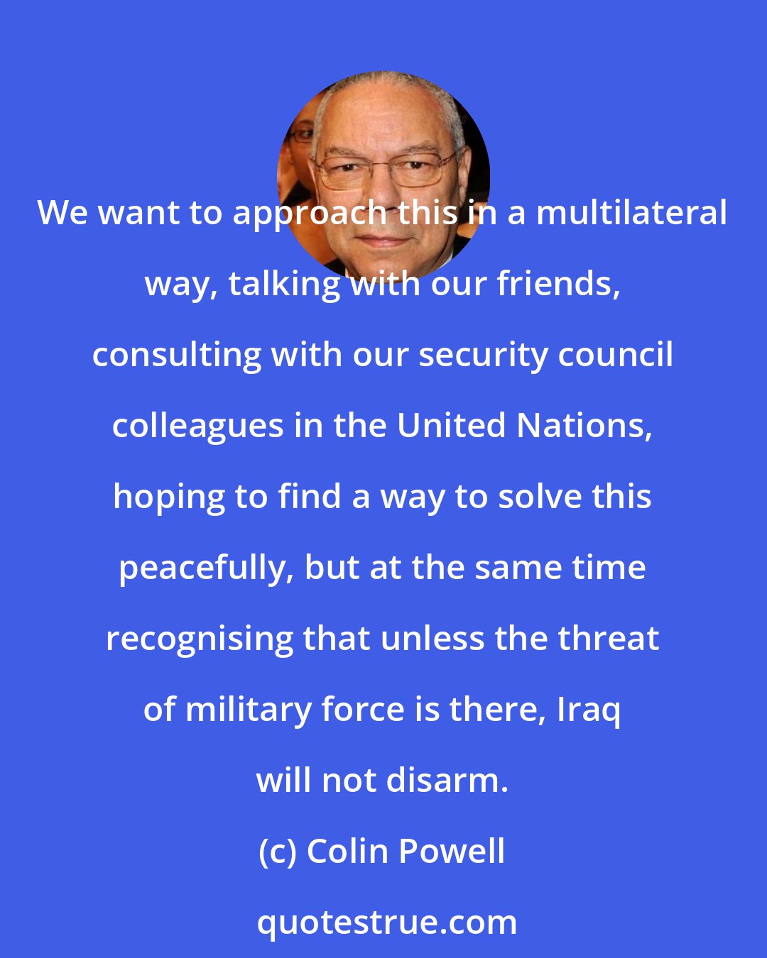 Colin Powell: We want to approach this in a multilateral way, talking with our friends, consulting with our security council colleagues in the United Nations, hoping to find a way to solve this peacefully, but at the same time recognising that unless the threat of military force is there, Iraq will not disarm.