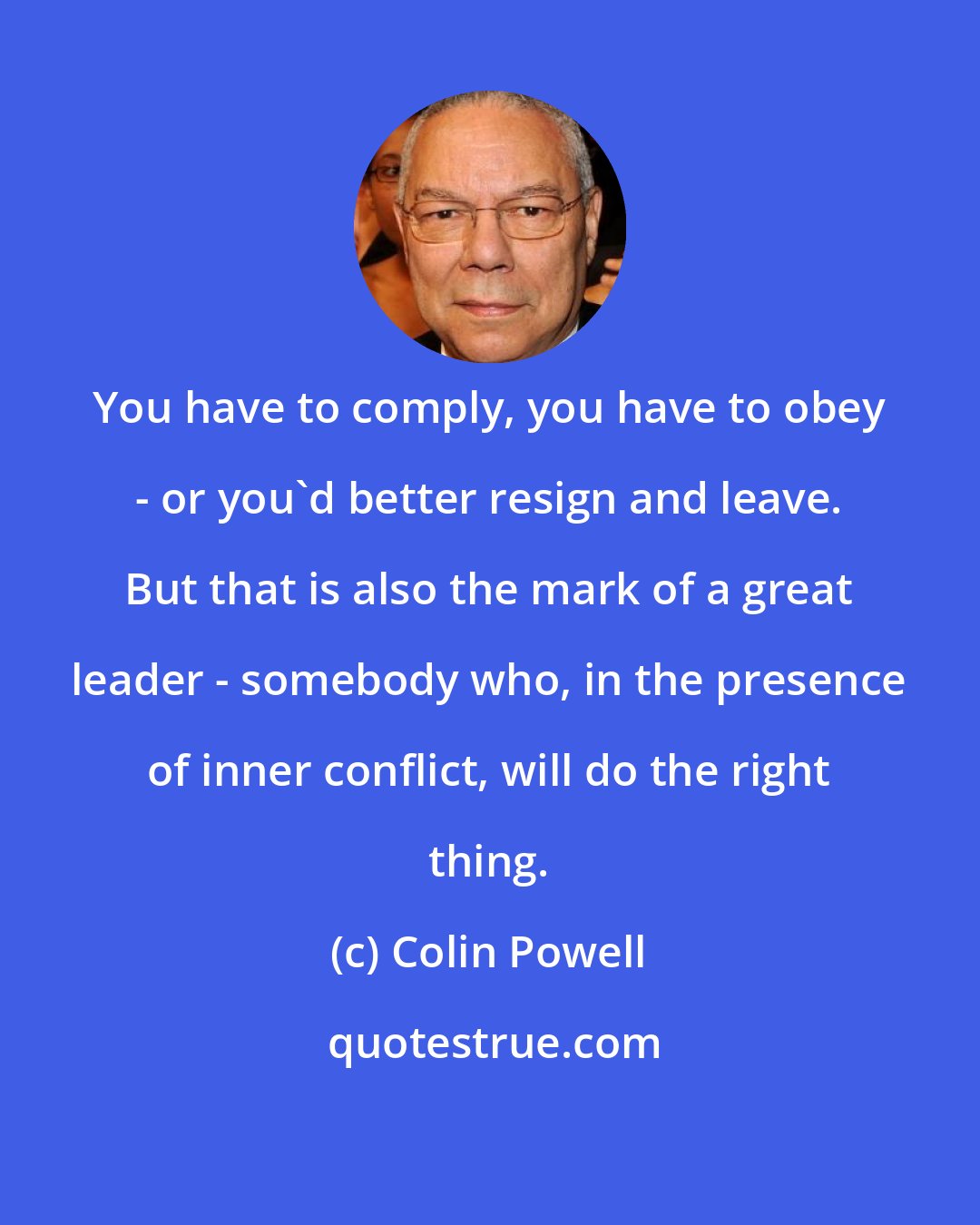 Colin Powell: You have to comply, you have to obey - or you'd better resign and leave. But that is also the mark of a great leader - somebody who, in the presence of inner conflict, will do the right thing.