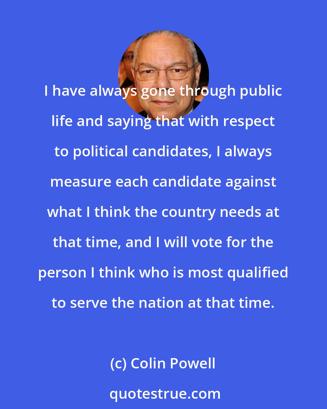 Colin Powell: I have always gone through public life and saying that with respect to political candidates, I always measure each candidate against what I think the country needs at that time, and I will vote for the person I think who is most qualified to serve the nation at that time.